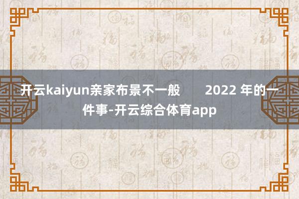 开云kaiyun亲家布景不一般       2022 年的一件事-开云综合体育app