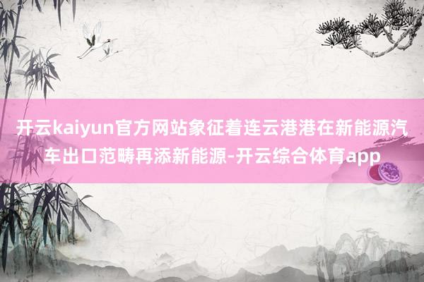 开云kaiyun官方网站象征着连云港港在新能源汽车出口范畴再