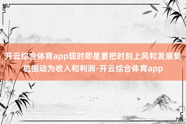 开云综合体育app现时即是要把时刻上风和发展契机搬动为收入和