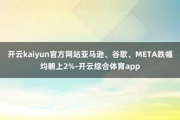 开云kaiyun官方网站亚马逊、谷歌、META跌幅均朝上2%