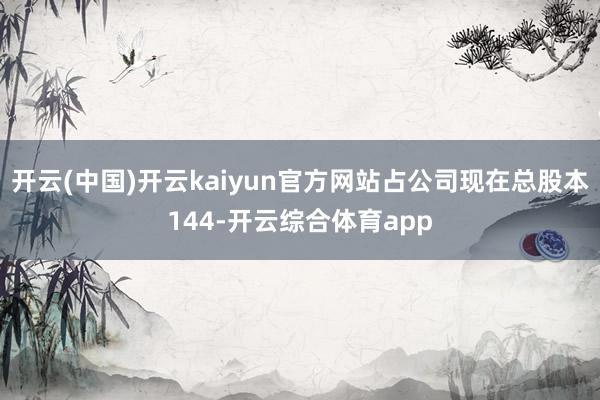 开云(中国)开云kaiyun官方网站占公司现在总股本144-开云综合体育app
