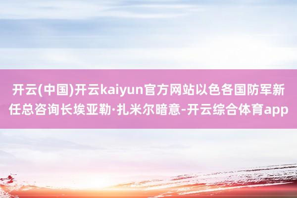 开云(中国)开云kaiyun官方网站以色各国防军新任总咨询长埃亚勒·扎米尔暗意-开云综合体育app