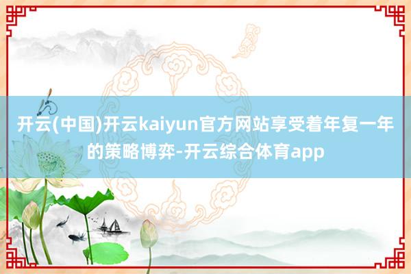 开云(中国)开云kaiyun官方网站享受着年复一年的策略博弈-开云综合体育app
