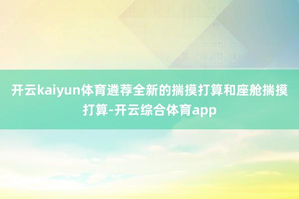 开云kaiyun体育遴荐全新的揣摸打算和座舱揣摸打算-开云综合体育app