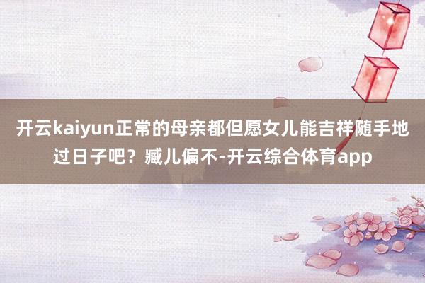 开云kaiyun正常的母亲都但愿女儿能吉祥随手地过日子吧？臧儿偏不-开云综合体育app