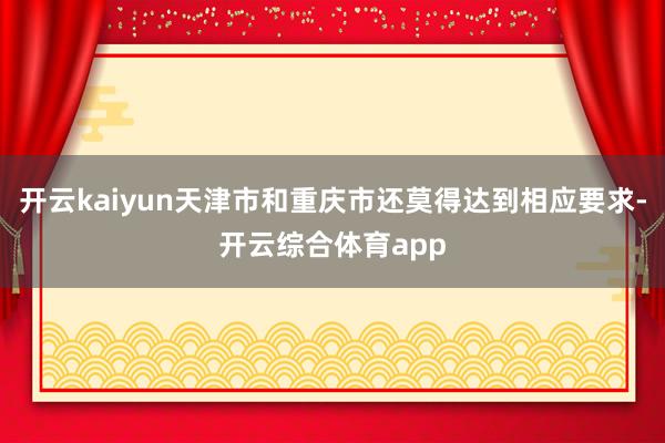 开云kaiyun天津市和重庆市还莫得达到相应要求-开云综合体育app