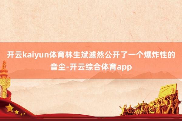开云kaiyun体育林生斌遽然公开了一个爆炸性的音尘-开云综合体育app
