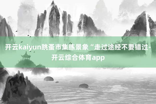 开云kaiyun跳蚤市集练景象“走过途经不要错过-开云综合体育app