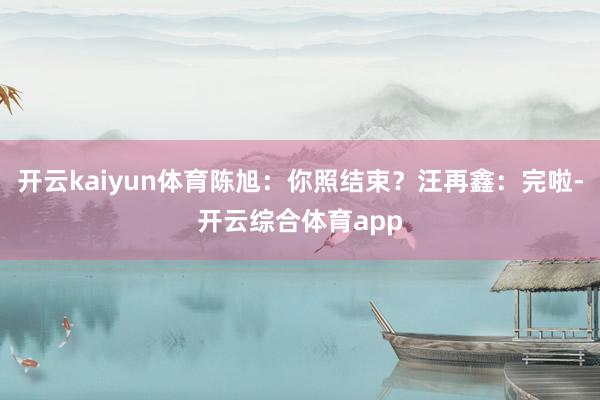 开云kaiyun体育陈旭：你照结束？汪再鑫：完啦-开云综合体育app