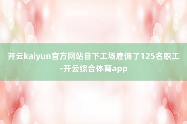 开云kaiyun官方网站目下工场雇佣了125名职工-开云综合