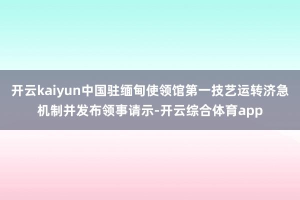 开云kaiyun中国驻缅甸使领馆第一技艺运转济急机制并发布领事请示-开云综合体育app