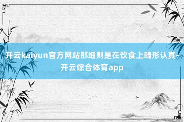 开云kaiyun官方网站那细则是在饮食上畸形认真-开云综合体育app