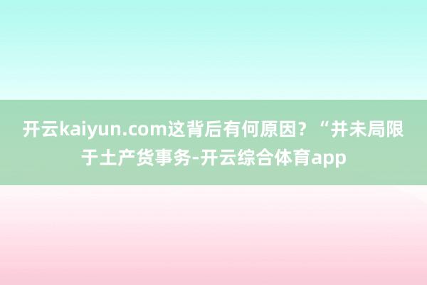 开云kaiyun.com这背后有何原因？“并未局限于土产货事务-开云综合体育app