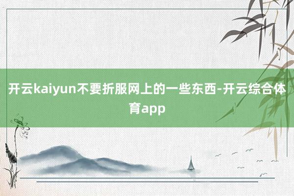 开云kaiyun不要折服网上的一些东西-开云综合体育app
