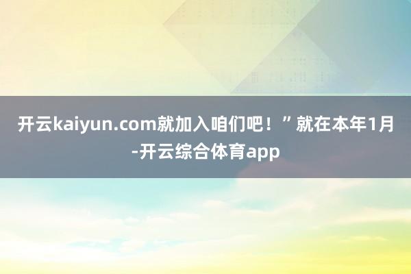 开云kaiyun.com就加入咱们吧！”　　就在本年1月-开云综合体育app