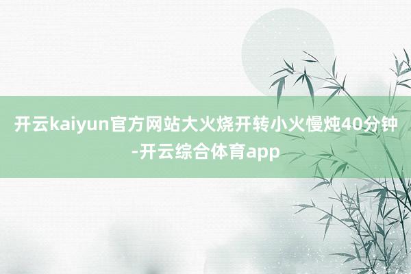 开云kaiyun官方网站大火烧开转小火慢炖40分钟-开云综合