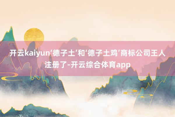 开云kaiyun‘德子土’和‘德子土鸡’商标公司王人注册了-开云综合体育app
