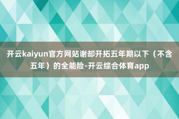 开云kaiyun官方网站谢却开拓五年期以下（不含五年）的全能险-开云综合体育app