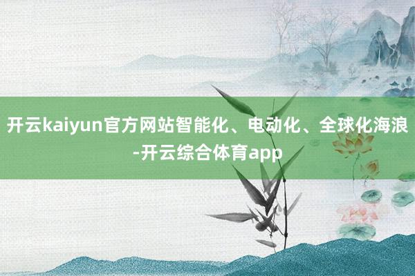 开云kaiyun官方网站智能化、电动化、全球化海浪-开云综合体育app