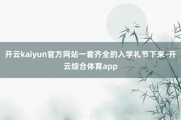 开云kaiyun官方网站一套齐全的入学礼节下来-开云综合体育