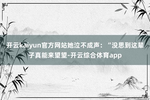 开云kaiyun官方网站她泣不成声：“没思到这辈子真能来望望