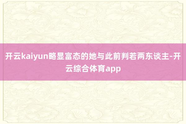 开云kaiyun略显富态的她与此前判若两东谈主-开云综合体育