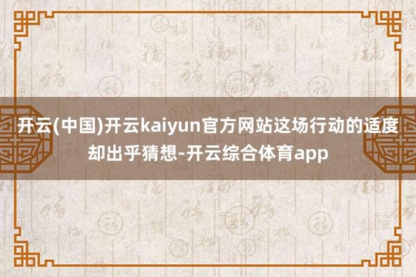 开云(中国)开云kaiyun官方网站这场行动的适度却出乎猜想