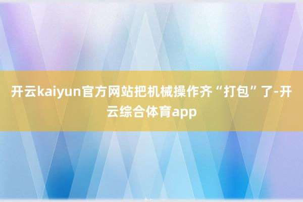 开云kaiyun官方网站把机械操作齐“打包”了-开云综合体育