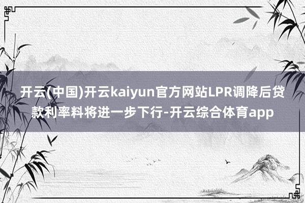 开云(中国)开云kaiyun官方网站LPR调降后贷款利率料将进一步下行-开云综合体育app