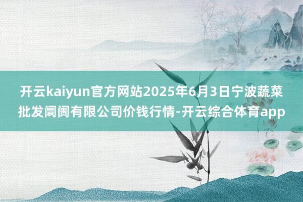 开云kaiyun官方网站2025年6月3日宁波蔬菜批发阛阓有