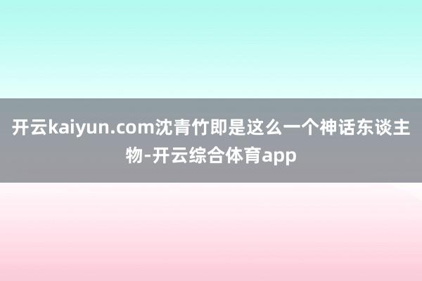 开云kaiyun.com沈青竹即是这么一个神话东谈主物-开云综合体育app