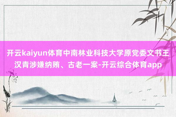 开云kaiyun体育中南林业科技大学原党委文书王汉青涉嫌纳贿