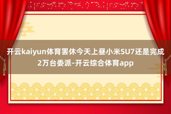 开云kaiyun体育罢休今天上昼小米SU7还是完成2万台委派-开云综合体育app