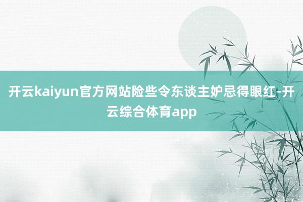开云kaiyun官方网站险些令东谈主妒忌得眼红-开云综合体育app