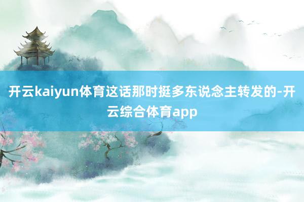开云kaiyun体育这话那时挺多东说念主转发的-开云综合体育