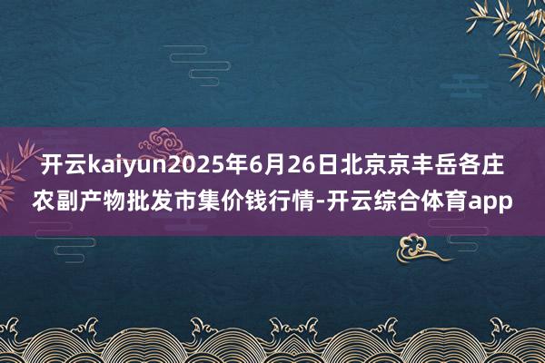 开云kaiyun2025年6月26日北京京丰岳各庄农副产物批