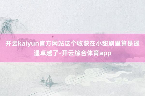 开云kaiyun官方网站这个收获在小甜剧里算是遥遥卓越了-开