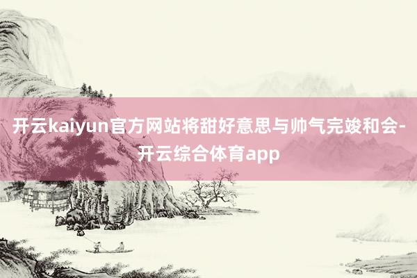 开云kaiyun官方网站将甜好意思与帅气完竣和会-开云综合体