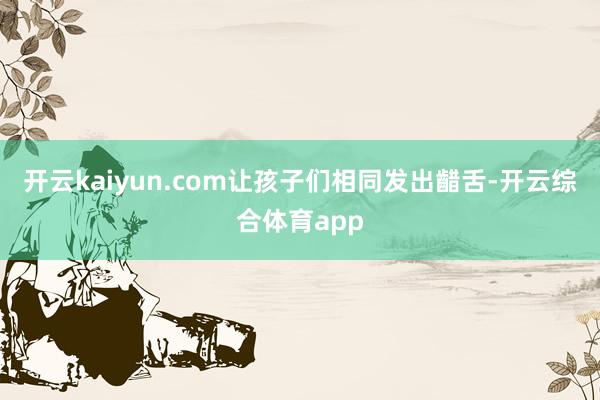 开云kaiyun.com让孩子们相同发出齰舌-开云综合体育a