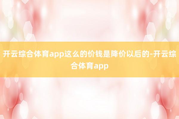 开云综合体育app这么的价钱是降价以后的-开云综合体育app