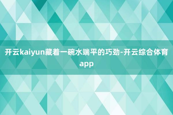 开云kaiyun藏着一碗水端平的巧劲-开云综合体育app