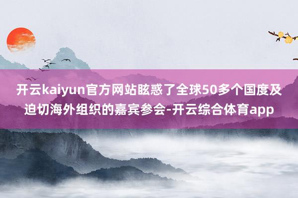 开云kaiyun官方网站眩惑了全球50多个国度及迫切海外组织