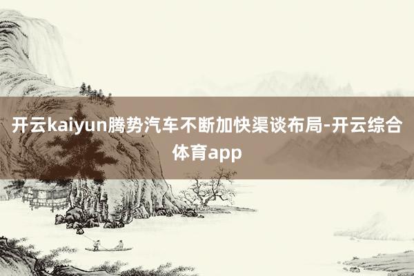 开云kaiyun腾势汽车不断加快渠谈布局-开云综合体育app