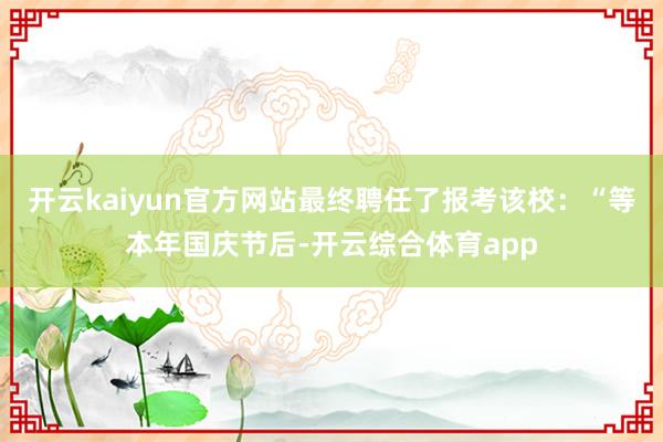 开云kaiyun官方网站最终聘任了报考该校：“等本年国庆节后-开云综合体育app