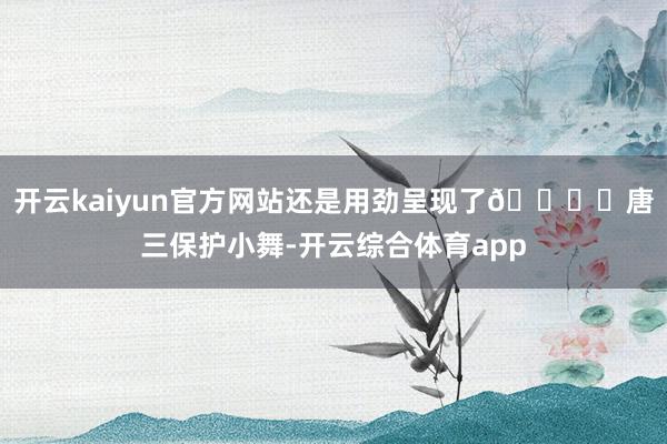 开云kaiyun官方网站还是用劲呈现了😀	唐三保护小舞-开云