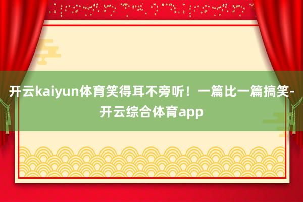 开云kaiyun体育笑得耳不旁听！一篇比一篇搞笑-开云综合体育app