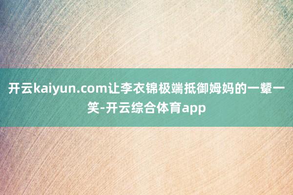 开云kaiyun.com让李衣锦极端抵御姆妈的一颦一笑-开云