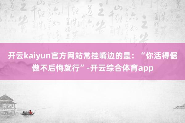 开云kaiyun官方网站常挂嘴边的是：“你活得倨傲不后悔就行”-开云综合体育app
