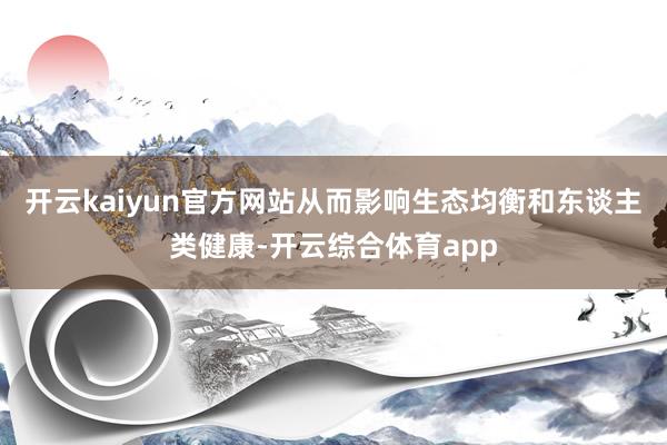 开云kaiyun官方网站从而影响生态均衡和东谈主类健康-开云综合体育app