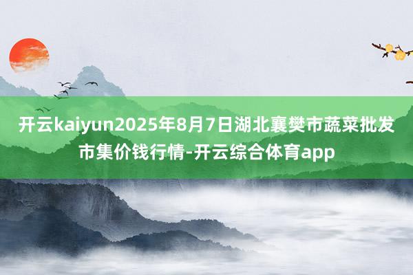 开云kaiyun2025年8月7日湖北襄樊市蔬菜批发市集价钱行情-开云综合体育app